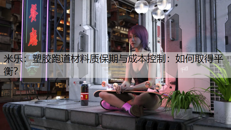 米乐：塑胶跑道材料质保期与成本控制：如何取得平衡？